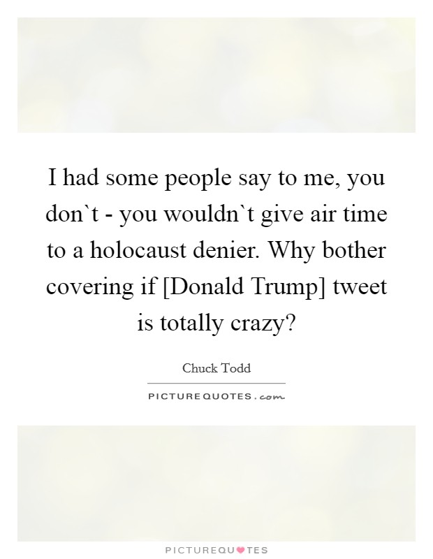I had some people say to me, you don`t - you wouldn`t give air time to a holocaust denier. Why bother covering if [Donald Trump] tweet is totally crazy? Picture Quote #1