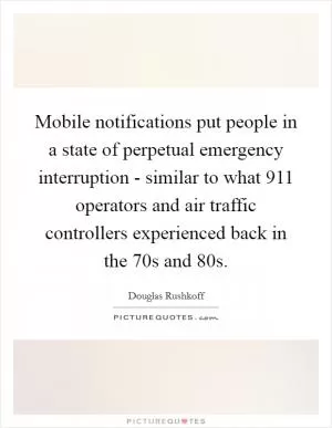 Mobile notifications put people in a state of perpetual emergency interruption - similar to what 911 operators and air traffic controllers experienced back in the  70s and  80s Picture Quote #1