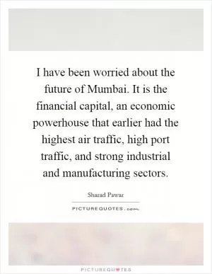 I have been worried about the future of Mumbai. It is the financial capital, an economic powerhouse that earlier had the highest air traffic, high port traffic, and strong industrial and manufacturing sectors Picture Quote #1