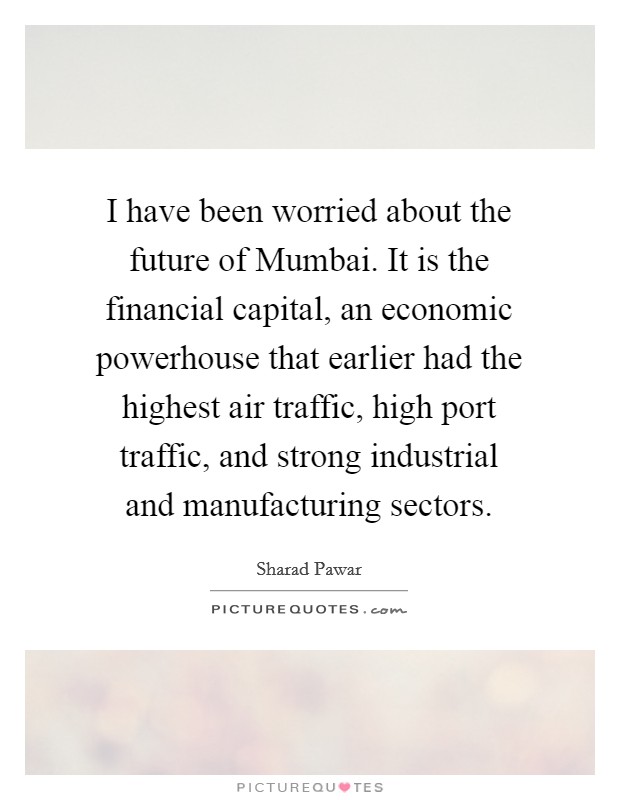 I have been worried about the future of Mumbai. It is the financial capital, an economic powerhouse that earlier had the highest air traffic, high port traffic, and strong industrial and manufacturing sectors. Picture Quote #1
