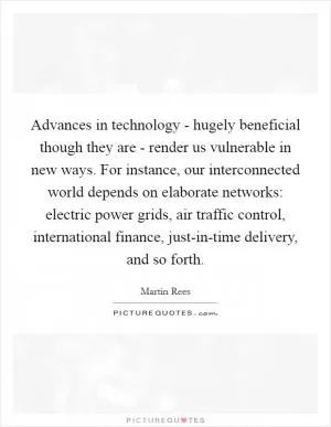 Advances in technology - hugely beneficial though they are - render us vulnerable in new ways. For instance, our interconnected world depends on elaborate networks: electric power grids, air traffic control, international finance, just-in-time delivery, and so forth Picture Quote #1