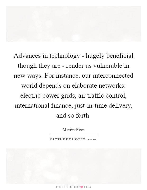 Advances in technology - hugely beneficial though they are - render us vulnerable in new ways. For instance, our interconnected world depends on elaborate networks: electric power grids, air traffic control, international finance, just-in-time delivery, and so forth. Picture Quote #1