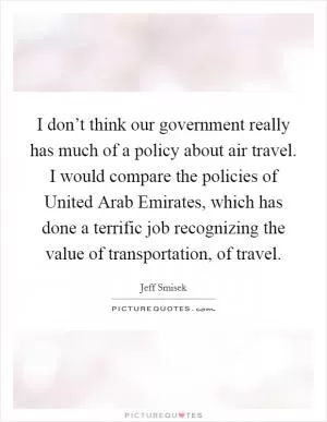 I don’t think our government really has much of a policy about air travel. I would compare the policies of United Arab Emirates, which has done a terrific job recognizing the value of transportation, of travel Picture Quote #1