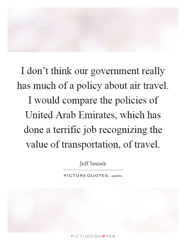 I don't think our government really has much of a policy about air travel. I would compare the policies of United Arab Emirates, which has done a terrific job recognizing the value of transportation, of travel. Picture Quote #1