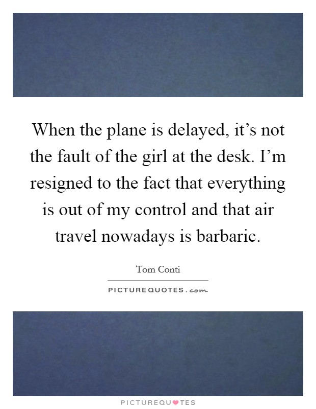When the plane is delayed, it's not the fault of the girl at the desk. I'm resigned to the fact that everything is out of my control and that air travel nowadays is barbaric. Picture Quote #1