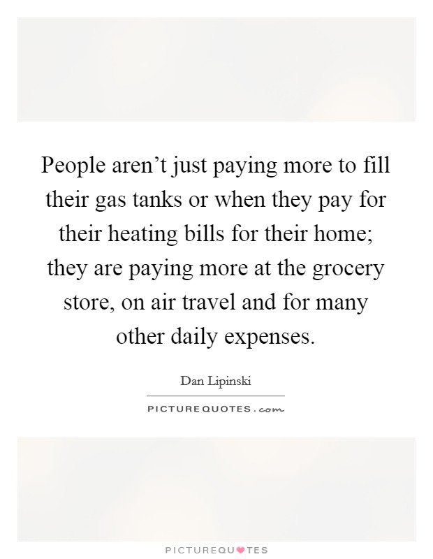 People aren't just paying more to fill their gas tanks or when they pay for their heating bills for their home; they are paying more at the grocery store, on air travel and for many other daily expenses. Picture Quote #1