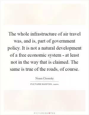 The whole infrastructure of air travel was, and is, part of government policy. It is not a natural development of a free economic system - at least not in the way that is claimed. The same is true of the roads, of course Picture Quote #1