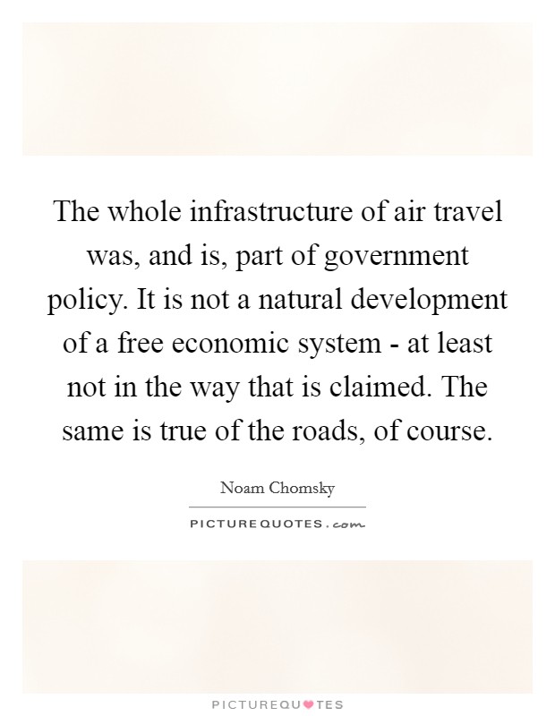 The whole infrastructure of air travel was, and is, part of government policy. It is not a natural development of a free economic system - at least not in the way that is claimed. The same is true of the roads, of course. Picture Quote #1