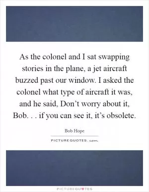 As the colonel and I sat swapping stories in the plane, a jet aircraft buzzed past our window. I asked the colonel what type of aircraft it was, and he said, Don’t worry about it, Bob. . . if you can see it, it’s obsolete Picture Quote #1