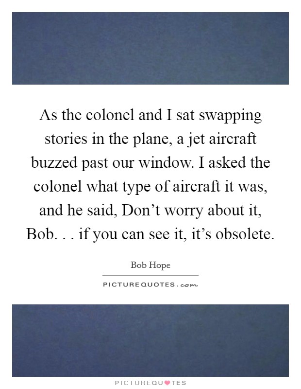 As the colonel and I sat swapping stories in the plane, a jet aircraft buzzed past our window. I asked the colonel what type of aircraft it was, and he said, Don't worry about it, Bob. . . if you can see it, it's obsolete. Picture Quote #1