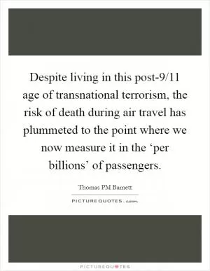 Despite living in this post-9/11 age of transnational terrorism, the risk of death during air travel has plummeted to the point where we now measure it in the ‘per billions’ of passengers Picture Quote #1