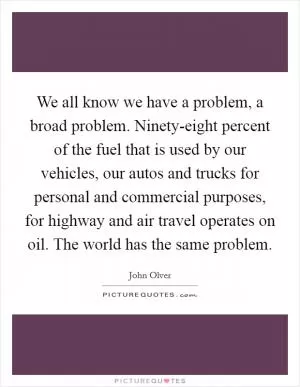 We all know we have a problem, a broad problem. Ninety-eight percent of the fuel that is used by our vehicles, our autos and trucks for personal and commercial purposes, for highway and air travel operates on oil. The world has the same problem Picture Quote #1
