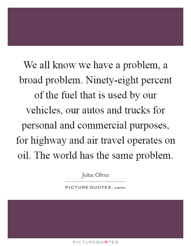 We all know we have a problem, a broad problem. Ninety-eight percent of the fuel that is used by our vehicles, our autos and trucks for personal and commercial purposes, for highway and air travel operates on oil. The world has the same problem. Picture Quote #1