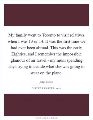 My family went to Toronto to visit relatives when I was 13 or 14. It was the first time we had ever been abroad. This was the early Eighties, and I remember the impossible glamour of air travel - my mum spending days trying to decide what she was going to wear on the plane Picture Quote #1