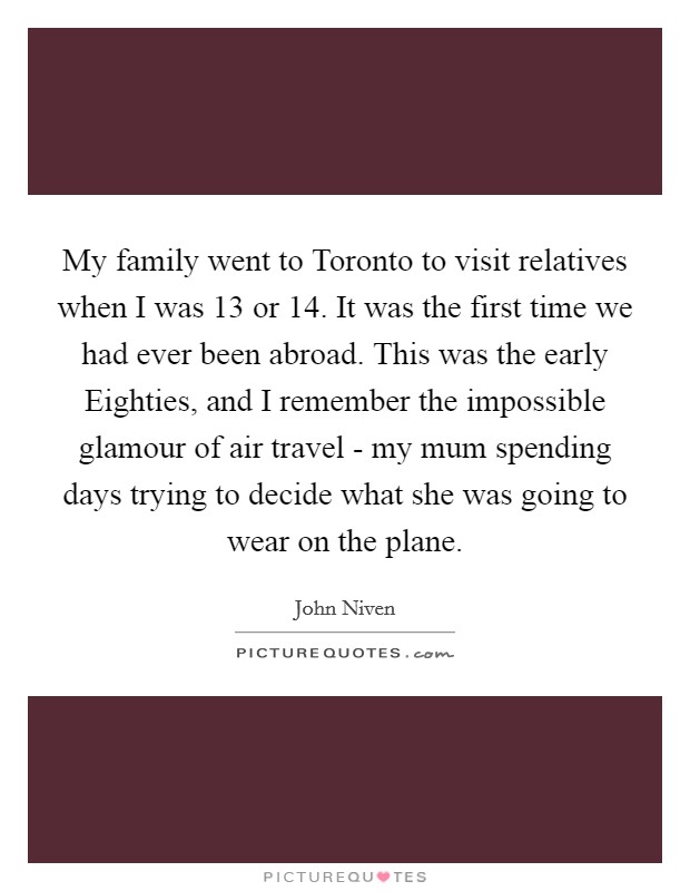 My family went to Toronto to visit relatives when I was 13 or 14. It was the first time we had ever been abroad. This was the early Eighties, and I remember the impossible glamour of air travel - my mum spending days trying to decide what she was going to wear on the plane. Picture Quote #1