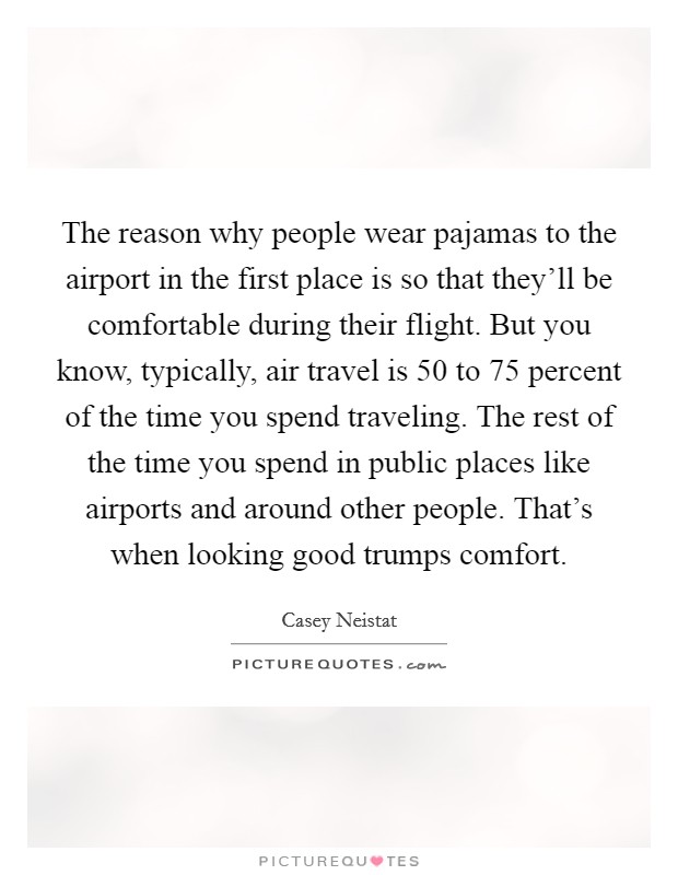 The reason why people wear pajamas to the airport in the first place is so that they'll be comfortable during their flight. But you know, typically, air travel is 50 to 75 percent of the time you spend traveling. The rest of the time you spend in public places like airports and around other people. That's when looking good trumps comfort. Picture Quote #1