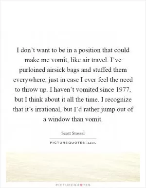 I don’t want to be in a position that could make me vomit, like air travel. I’ve purloined airsick bags and stuffed them everywhere, just in case I ever feel the need to throw up. I haven’t vomited since 1977, but I think about it all the time. I recognize that it’s irrational, but I’d rather jump out of a window than vomit Picture Quote #1