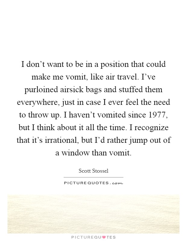 I don't want to be in a position that could make me vomit, like air travel. I've purloined airsick bags and stuffed them everywhere, just in case I ever feel the need to throw up. I haven't vomited since 1977, but I think about it all the time. I recognize that it's irrational, but I'd rather jump out of a window than vomit. Picture Quote #1
