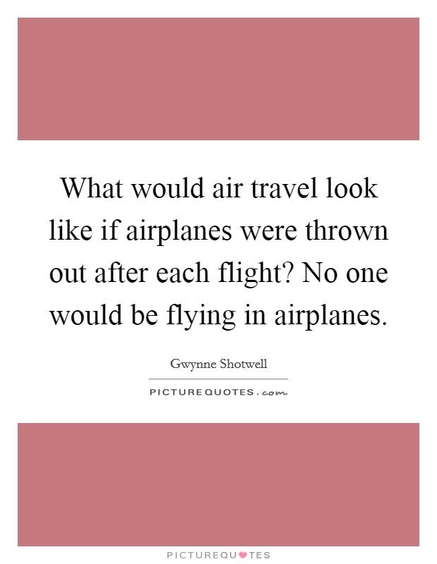 What would air travel look like if airplanes were thrown out after each flight? No one would be flying in airplanes. Picture Quote #1