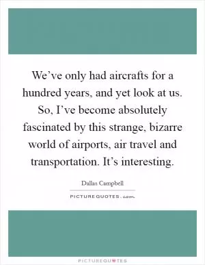 We’ve only had aircrafts for a hundred years, and yet look at us. So, I’ve become absolutely fascinated by this strange, bizarre world of airports, air travel and transportation. It’s interesting Picture Quote #1