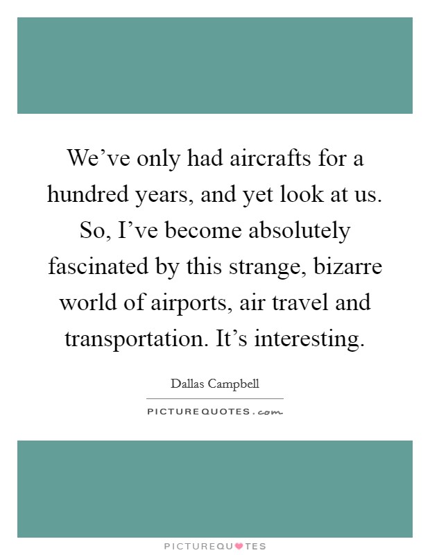 We've only had aircrafts for a hundred years, and yet look at us. So, I've become absolutely fascinated by this strange, bizarre world of airports, air travel and transportation. It's interesting. Picture Quote #1