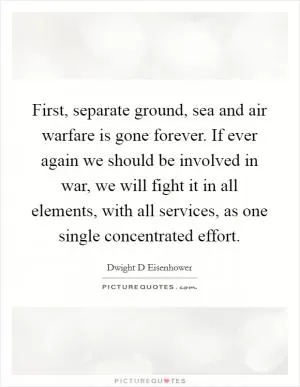 First, separate ground, sea and air warfare is gone forever. If ever again we should be involved in war, we will fight it in all elements, with all services, as one single concentrated effort Picture Quote #1