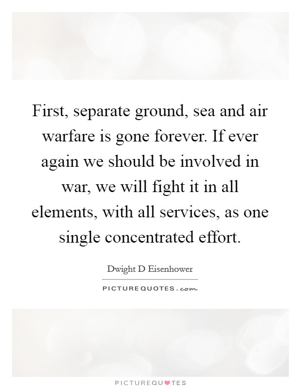 First, separate ground, sea and air warfare is gone forever. If ever again we should be involved in war, we will fight it in all elements, with all services, as one single concentrated effort. Picture Quote #1