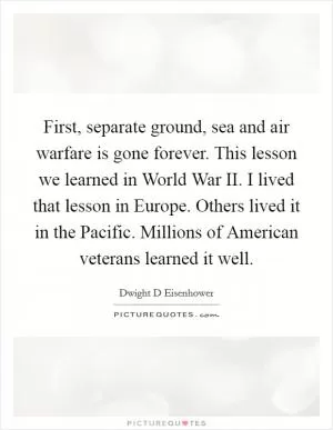 First, separate ground, sea and air warfare is gone forever. This lesson we learned in World War II. I lived that lesson in Europe. Others lived it in the Pacific. Millions of American veterans learned it well Picture Quote #1