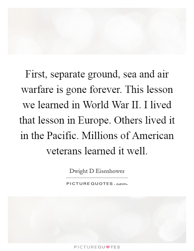 First, separate ground, sea and air warfare is gone forever. This lesson we learned in World War II. I lived that lesson in Europe. Others lived it in the Pacific. Millions of American veterans learned it well. Picture Quote #1