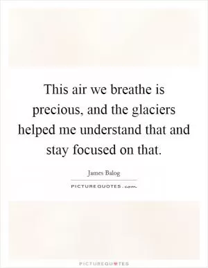 This air we breathe is precious, and the glaciers helped me understand that and stay focused on that Picture Quote #1