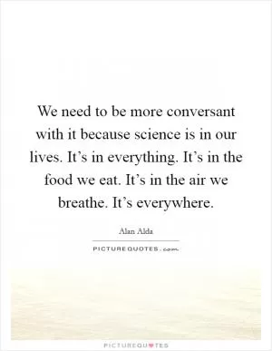 We need to be more conversant with it because science is in our lives. It’s in everything. It’s in the food we eat. It’s in the air we breathe. It’s everywhere Picture Quote #1