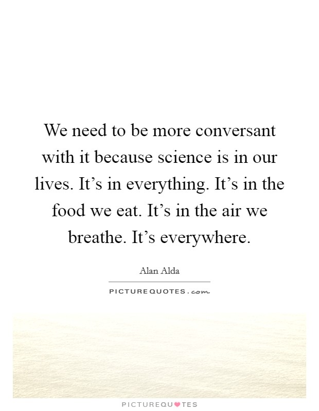 We need to be more conversant with it because science is in our lives. It's in everything. It's in the food we eat. It's in the air we breathe. It's everywhere. Picture Quote #1