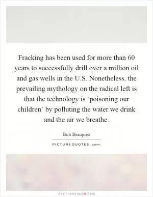 Fracking has been used for more than 60 years to successfully drill over a million oil and gas wells in the U.S. Nonetheless, the prevailing mythology on the radical left is that the technology is ‘poisoning our children’ by polluting the water we drink and the air we breathe Picture Quote #1