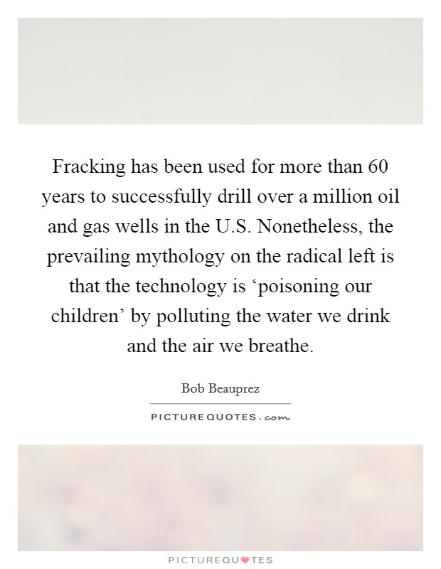 Fracking has been used for more than 60 years to successfully drill over a million oil and gas wells in the U.S. Nonetheless, the prevailing mythology on the radical left is that the technology is ‘poisoning our children' by polluting the water we drink and the air we breathe. Picture Quote #1