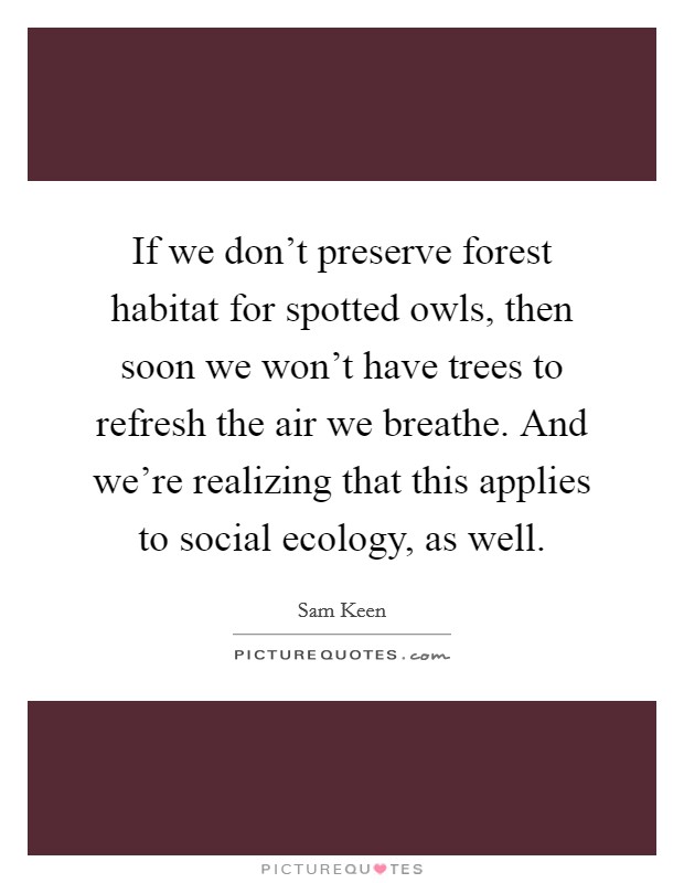 If we don't preserve forest habitat for spotted owls, then soon we won't have trees to refresh the air we breathe. And we're realizing that this applies to social ecology, as well. Picture Quote #1