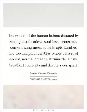 The model of the human habitat dictated by zoning is a formless, soul-less, centerless, demoralizing mess. It bankrupts families and townships. It disables whole classes of decent, normal citizens. It ruins the air we breathe. It corrupts and deadens our spirit Picture Quote #1