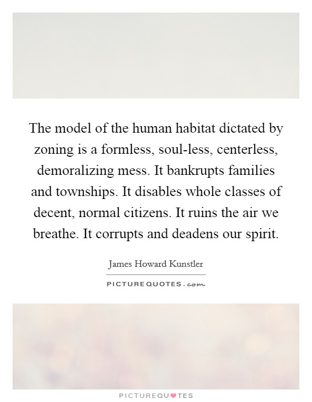 The model of the human habitat dictated by zoning is a formless, soul-less, centerless, demoralizing mess. It bankrupts families and townships. It disables whole classes of decent, normal citizens. It ruins the air we breathe. It corrupts and deadens our spirit. Picture Quote #1