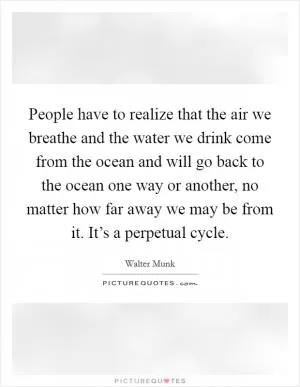 People have to realize that the air we breathe and the water we drink come from the ocean and will go back to the ocean one way or another, no matter how far away we may be from it. It’s a perpetual cycle Picture Quote #1