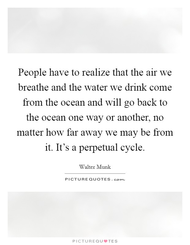 People have to realize that the air we breathe and the water we drink come from the ocean and will go back to the ocean one way or another, no matter how far away we may be from it. It's a perpetual cycle. Picture Quote #1