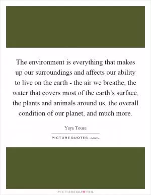 The environment is everything that makes up our surroundings and affects our ability to live on the earth - the air we breathe, the water that covers most of the earth’s surface, the plants and animals around us, the overall condition of our planet, and much more Picture Quote #1
