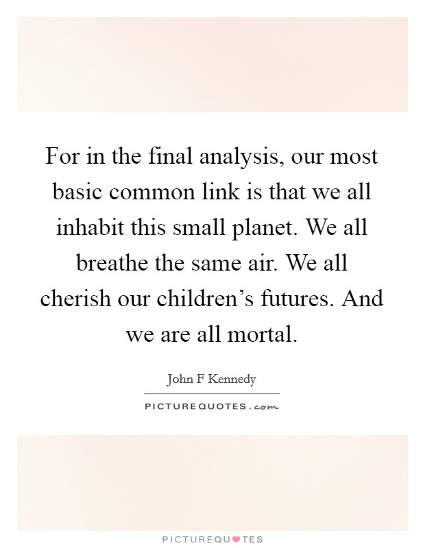 For in the final analysis, our most basic common link is that we all inhabit this small planet. We all breathe the same air. We all cherish our children's futures. And we are all mortal. Picture Quote #1