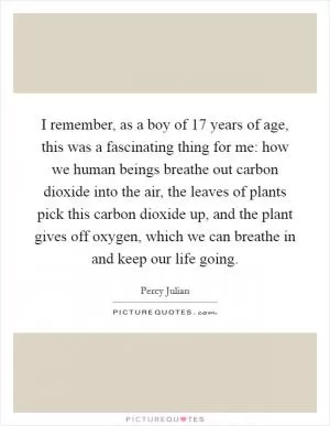 I remember, as a boy of 17 years of age, this was a fascinating thing for me: how we human beings breathe out carbon dioxide into the air, the leaves of plants pick this carbon dioxide up, and the plant gives off oxygen, which we can breathe in and keep our life going Picture Quote #1
