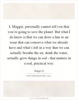 I, Maggie, personally cannot tell you that you’re going to save the planet. But what I do know is that we can draw a line to an issue that can conserve what we already have and what’s left in a way that we can actually breathe the air, drink the water, actually grow things in soil - that matters in a real, practical way Picture Quote #1