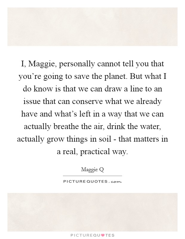 I, Maggie, personally cannot tell you that you're going to save the planet. But what I do know is that we can draw a line to an issue that can conserve what we already have and what's left in a way that we can actually breathe the air, drink the water, actually grow things in soil - that matters in a real, practical way. Picture Quote #1