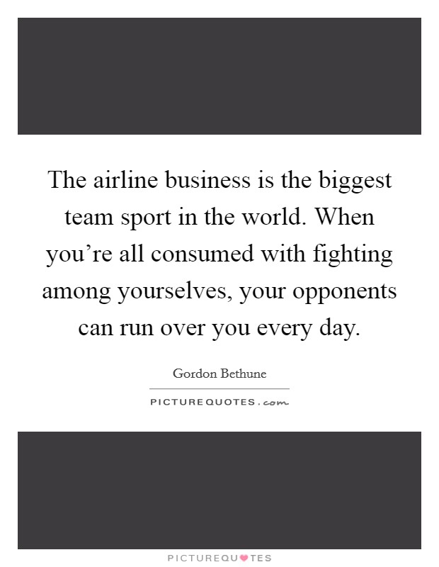 The airline business is the biggest team sport in the world. When you're all consumed with fighting among yourselves, your opponents can run over you every day. Picture Quote #1