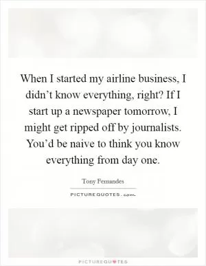 When I started my airline business, I didn’t know everything, right? If I start up a newspaper tomorrow, I might get ripped off by journalists. You’d be naive to think you know everything from day one Picture Quote #1