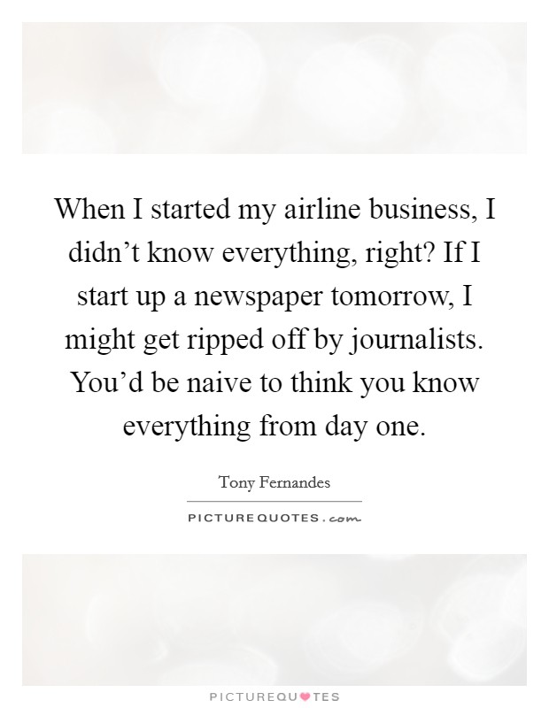 When I started my airline business, I didn't know everything, right? If I start up a newspaper tomorrow, I might get ripped off by journalists. You'd be naive to think you know everything from day one. Picture Quote #1