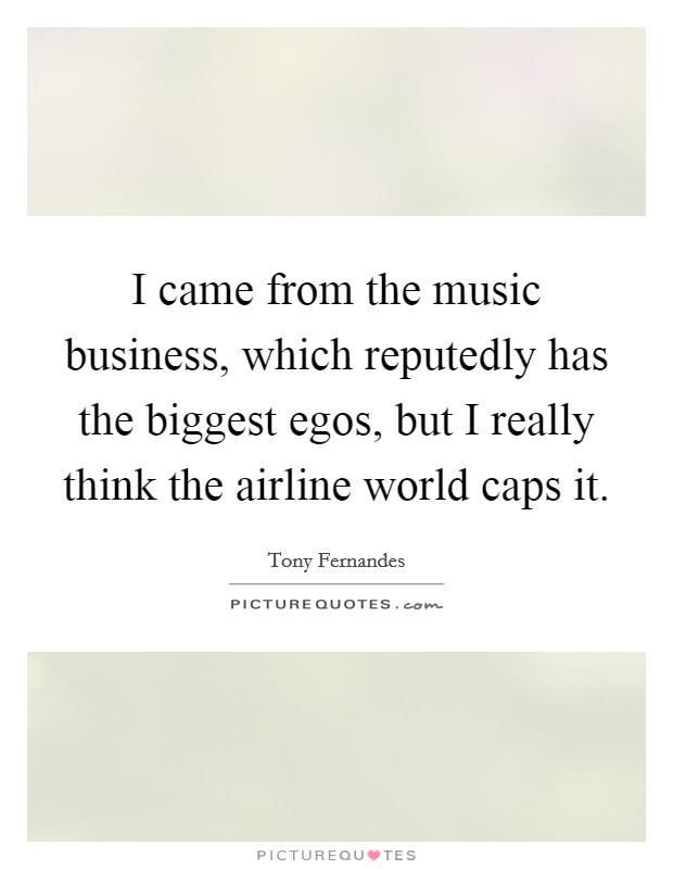 I came from the music business, which reputedly has the biggest egos, but I really think the airline world caps it. Picture Quote #1