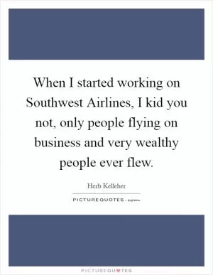 When I started working on Southwest Airlines, I kid you not, only people flying on business and very wealthy people ever flew Picture Quote #1