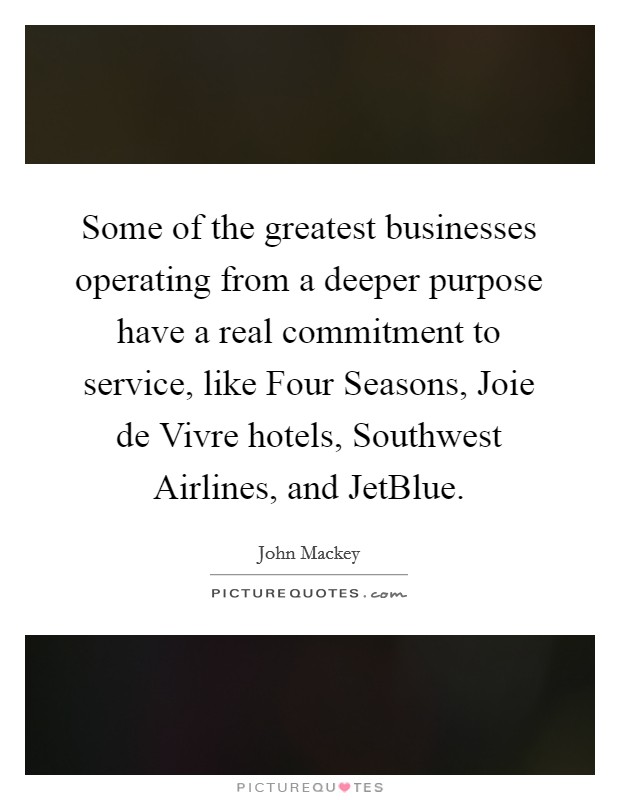 Some of the greatest businesses operating from a deeper purpose have a real commitment to service, like Four Seasons, Joie de Vivre hotels, Southwest Airlines, and JetBlue. Picture Quote #1